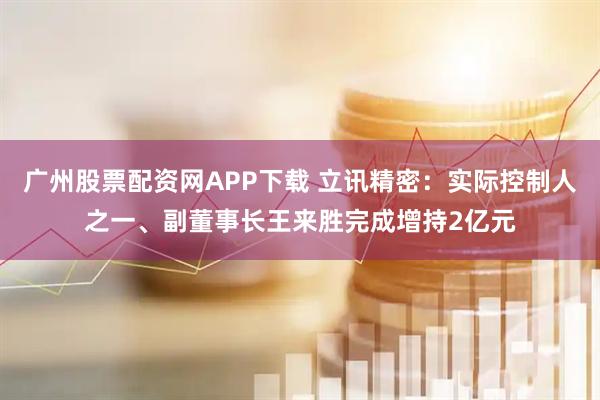广州股票配资网APP下载 立讯精密：实际控制人之一、副董事长王来胜完成增持2亿元
