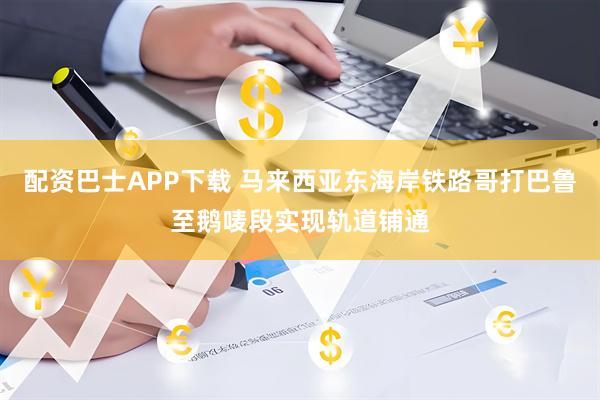 配资巴士APP下载 马来西亚东海岸铁路哥打巴鲁至鹅唛段实现轨道铺通