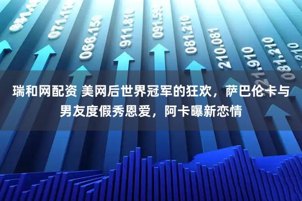 瑞和网配资 美网后世界冠军的狂欢，萨巴伦卡与男友度假秀恩爱，阿卡曝新恋情