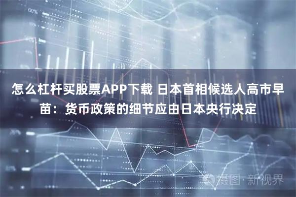 怎么杠杆买股票APP下载 日本首相候选人高市早苗：货币政策的细节应由日本央行决定
