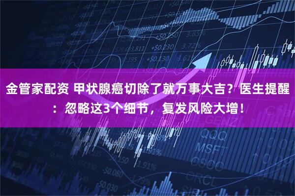 金管家配资 甲状腺癌切除了就万事大吉？医生提醒：忽略这3个细节，复发风险大增！