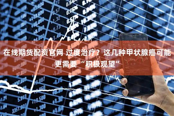在线期货配资官网 过度治疗？这几种甲状腺癌可能更需要 “积极观望”