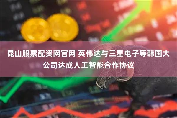 昆山股票配资网官网 英伟达与三星电子等韩国大公司达成人工智能合作协议