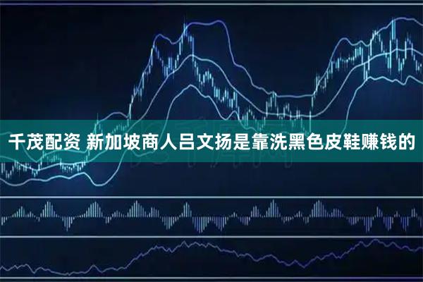 千茂配资 新加坡商人吕文扬是靠洗黑色皮鞋赚钱的
