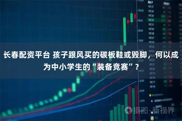 长春配资平台 孩子跟风买的碳板鞋或毁脚，何以成为中小学生的“装备竞赛”？