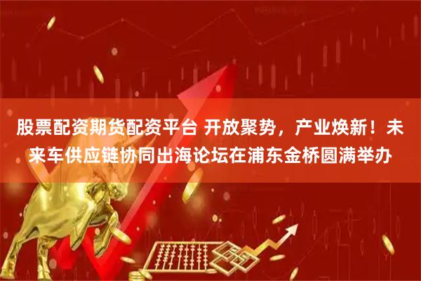 股票配资期货配资平台 开放聚势，产业焕新！未来车供应链协同出海论坛在浦东金桥圆满举办