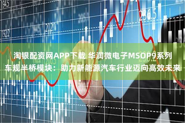 淘银配资网APP下载 华润微电子MSOP9系列车规半桥模块：助力新能源汽车行业迈向高效未来