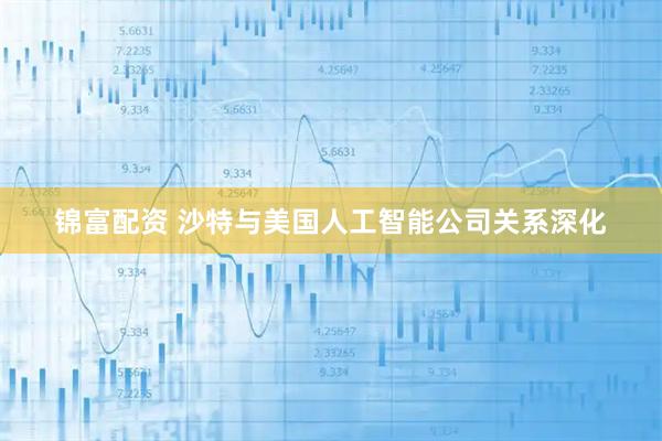锦富配资 沙特与美国人工智能公司关系深化