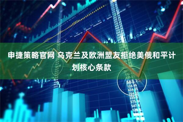 申捷策略官网 乌克兰及欧洲盟友拒绝美俄和平计划核心条款