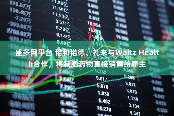 盛多网平台 诺和诺德、礼来与Waltz Health合作，将减肥药物直接销售给雇主