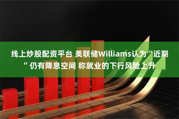 线上炒股配资平台 美联储Williams认为“近期”仍有降息空间 称就业的下行风险上升