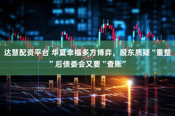 达慧配资平台 华夏幸福多方博弈，股东质疑“重整”后债委会又要“查账”