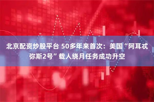 北京配资炒股平台 50多年来首次：美国“阿耳忒弥斯2号”载人绕月任务成功升空