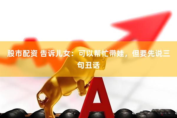 股市配资 告诉儿女：可以帮忙带娃，但要先说三句丑话