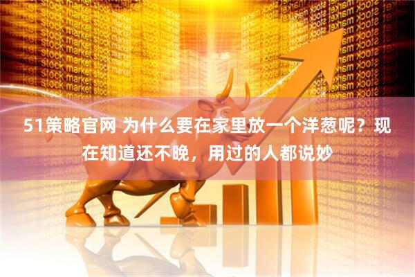 51策略官网 为什么要在家里放一个洋葱呢？现在知道还不晚，用过的人都说妙