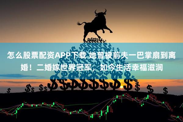 怎么股票配资APP下载 她曾被前夫一巴掌扇到离婚！二婚嫁世界冠军，如今生活幸福滋润