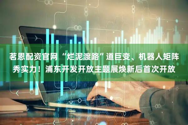 茗恩配资官网 “烂泥渡路”道巨变、机器人矩阵秀实力！浦东开发开放主题展焕新后首次开放