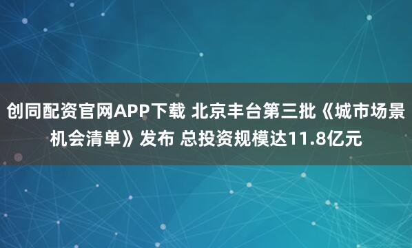 创同配资官网APP下载 北京丰台第三批《城市场景机会清单》发布 总投资规模达11.8亿元