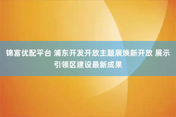锦富优配平台 浦东开发开放主题展焕新开放 展示引领区建设最新成果