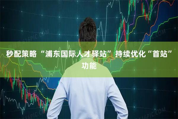 秒配策略 “浦东国际人才驿站” 持续优化“首站”功能