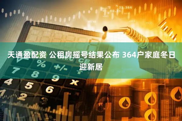 天通盈配资 公租房摇号结果公布 364户家庭冬日迎新居
