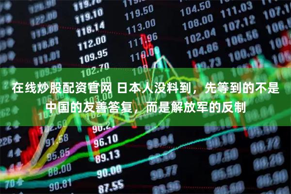在线炒股配资官网 日本人没料到，先等到的不是中国的友善答复，而是解放军的反制