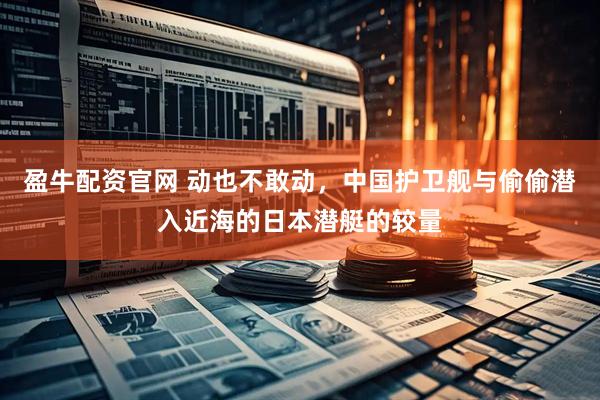 盈牛配资官网 动也不敢动，中国护卫舰与偷偷潜入近海的日本潜艇的较量