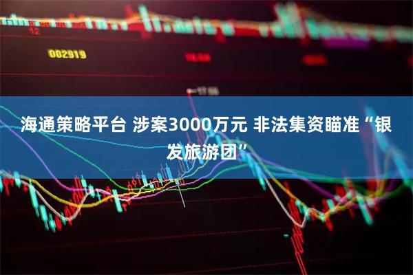 海通策略平台 涉案3000万元 非法集资瞄准“银发旅游团”