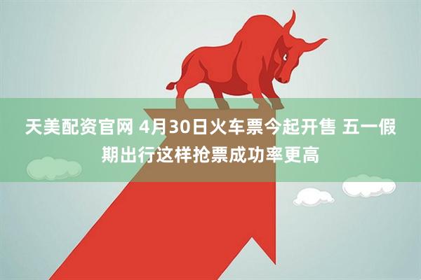 天美配资官网 4月30日火车票今起开售 五一假期出行这样抢票成功率更高
