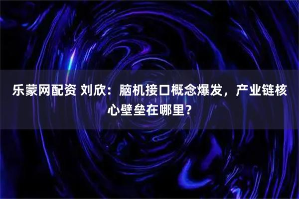 乐蒙网配资 刘欣：脑机接口概念爆发，产业链核心壁垒在哪里？