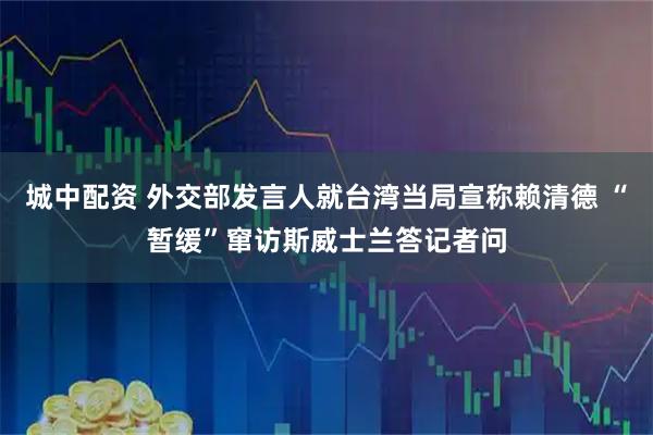 城中配资 外交部发言人就台湾当局宣称赖清德 “暂缓”窜访斯威士兰答记者问