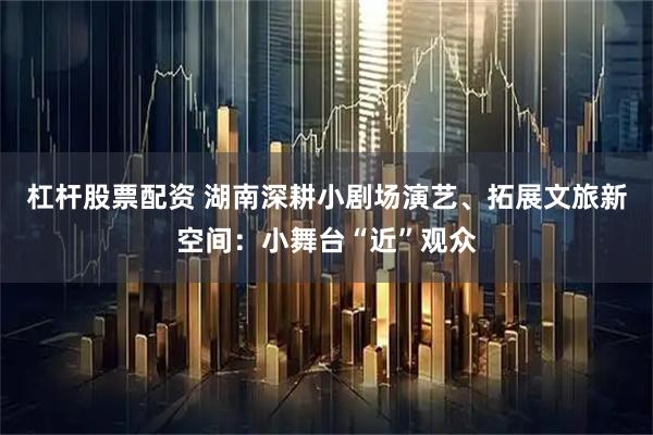 杠杆股票配资 湖南深耕小剧场演艺、拓展文旅新空间：小舞台“近”观众