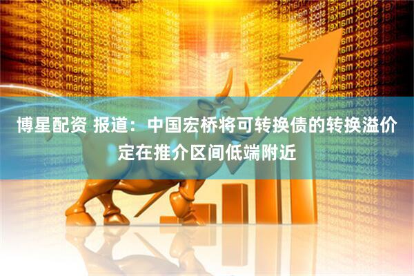博星配资 报道：中国宏桥将可转换债的转换溢价定在推介区间低端附近