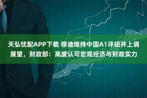 天弘忧配APP下载 穆迪维持中国A1评级并上调展望，财政部：高度认可宏观经济与财政实力