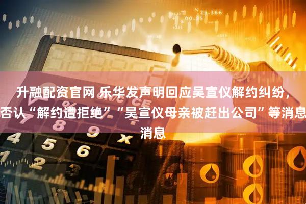 升融配资官网 乐华发声明回应吴宣仪解约纠纷，否认“解约遭拒绝”“吴宣仪母亲被赶出公司”等消息