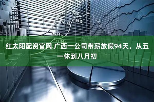红太阳配资官网 广西一公司带薪放假94天，从五一休到八月初