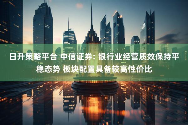 日升策略平台 中信证券: 银行业经营质效保持平稳态势 板块配置具备较高性价比