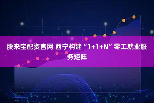 股来宝配资官网 西宁构建“1+1+N”零工就业服务矩阵