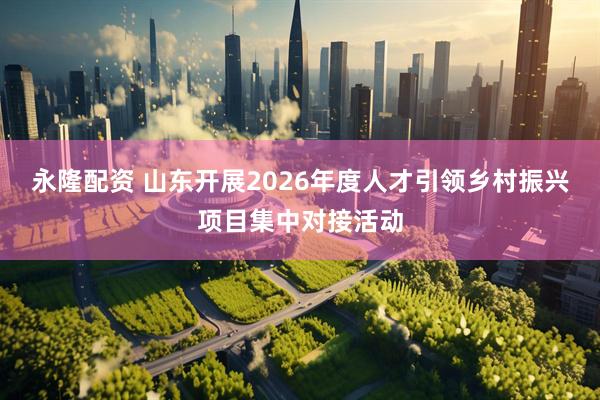 永隆配资 山东开展2026年度人才引领乡村振兴项目集中对接活动