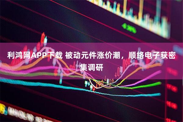 利鸿网APP下载 被动元件涨价潮，顺络电子获密集调研