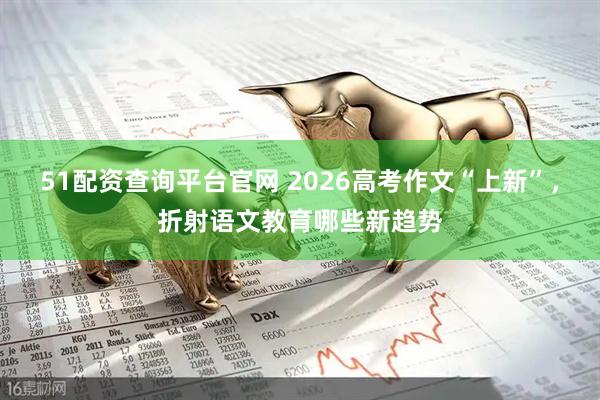 51配资查询平台官网 2026高考作文“上新”，折射语文教育哪些新趋势