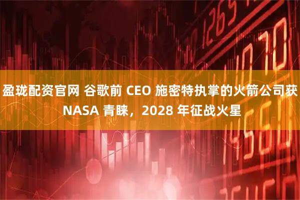 盈珑配资官网 谷歌前 CEO 施密特执掌的火箭公司获 NASA 青睐，2028 年征战火星