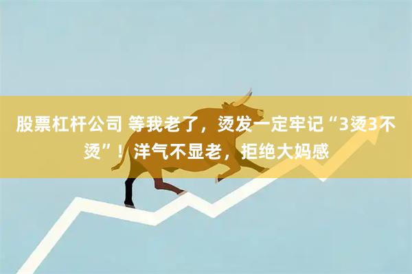 股票杠杆公司 等我老了，烫发一定牢记“3烫3不烫”！洋气不显老，拒绝大妈感