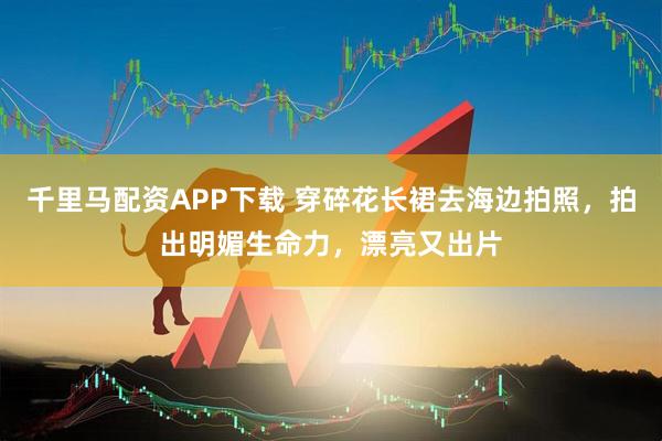 千里马配资APP下载 穿碎花长裙去海边拍照，拍出明媚生命力，漂亮又出片