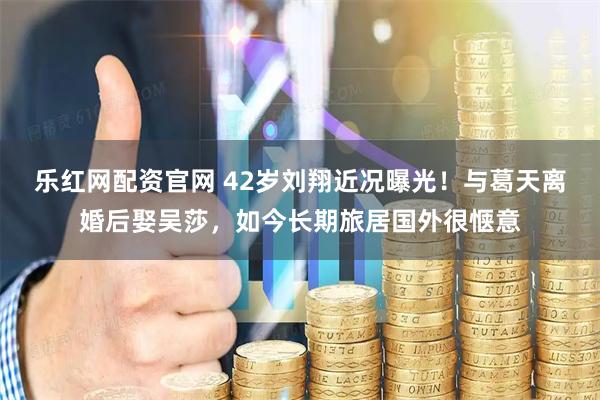 乐红网配资官网 42岁刘翔近况曝光！与葛天离婚后娶吴莎，如今长期旅居国外很惬意