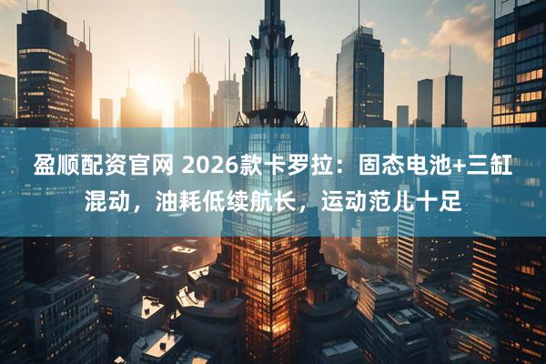 盈顺配资官网 2026款卡罗拉：固态电池+三缸混动，油耗低续航长，运动范儿十足